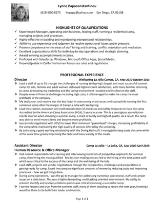 Lynne Papaconstantinou
(619) 890-8273 lmpapa@yahoo.com San Diego, CA 92108
Page 1 of 2
HIGHLIGHTS OF QUALIFICATIONS
 Experienced Manager, operating own business, leading staff, running a residential camp,
managing projects and processes.
 Highly effective in building and maintaining interpersonal relationships.
 Ability to use experience and judgment to resolve operational issues under pressure.
 Proven competence in the areas of staff hiring and training, conflict resolution and mediation.
 Excellent organizational skills for both day-to-day operations and strategic planning.
 Award winning accomplishments in Sales.
 Proficient with Salesforce, Windows, Microsoft Office Apps, Social Media.
 Knowledgeable in California Human Resources rules and regulations.
PROFESSIONAL EXPERIENCE
Director Wellspring La Jolla Camps, CA. May 2010-October 2015
 Lead a staff of up to 55 through the challenges of running Wellspring’s largest and most successful summer
camp for kids, families and adult women. Achieved highest client satisfaction, with many families returning
to camp by trusting my leadership and the caring environment I created and instilled on the staff.
 Despite several financial challenges including high costs, I still managed to make the camp the most
profitable in the company.
 My dedication and resolve was the key factor in overcoming many issues and successfully running the first
combined camp after the merger of Camp La Jolla with Wellspring.
 Lead the creation, execution and institutionalization of processes and safety measures to have the camp
Accredited by the American Camp Association (ACA), 5 years in a row. This is a prestigious accreditation
clients look for when choosing a summer camp; a mark of safety and highest quality. As a result, the camp
was able to enroll more clients and become more profitable.
 Successfully negotiated with UCSD to lower their minimum “guaranteed” charges, increasing profitability of
the camp while maintaining the high quality of services offered by the university.
 By cultivating a good working relationship with the Dining Hall staff, I managed to keep costs the same while
at the same time greatly improving the taste and menu variety of the meals.
Assistant Director Camp La Jolla – La Jolla, CA. Sept 2006-April 2010
Human Resource & Office Manager
 Had overall responsibility of screening and interviewing hundreds of prospective applicants for summer
camp, then hiring the most qualified. My decision making process led to the hiring of the best-suited staff
which was critical to the success of the camp and the well-being of the kids.
 Lead staff, projects and vendor negotiations through the complexities, challenges and preparations in
getting ready for camp. Saved the company significant amounts of money by reducing costs and improving
processes – how we got things done.
 During camp operations, I was the go-to manager for addressing numerous operational, staff and camper
issues on a daily basis. This was a highly demanding, multitasking oriented environment. My ability to
prevent, identify and resolve problems quickly was critical in running a successful camp.
 I earned respect and trust from the summer staff, many of them deciding to return the next year, knowing I
would be there to be both their leader and mentor.
 