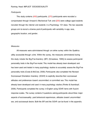 Running Head: IMPLICIT SOCIOSEXUALITY
Participants
This study contains (400) participants. (270) participants were recruited a
compensated through Amazon’s Mechanical Turk and (200) were college aged students
recruited through the internet and students in a Psychology 101 class. The two separate
groups aim to recruit a diverse pool of participants with variability in age, race,
geographic location, and gender.
Measures
All measures were administered through an online survey within the Qualtrics
utility accessible through a link. Within the survey, the measures administered during
this study include the Big-Five Inventory (BFI; (Srivastava, 1999)) to assess participants’
personality traits in the Big-Five model. This model has already been developed and
has been used and tested in many psychology studies to accurately assess the Big-Five
personality traits (Costa & McCrae, 2008). Participants also completed the Revised
Sociosexual Orientation Inventory (SOI-R) to explicitly describe their sociosexual
attitudes and preferences toward uncommitted or committed sex. This model has
already been developed and used in many psychology studies (Penke & Asendorpf,
2008). Participants completed the survey in English using SOI-R items with 9-point
response scales. The survey contains 9 questions asking participants about three major
aspects of sociosexuality; past behavioral experiences, attitudes toward uncommitted
sex, and sociosexual desire. Both the BFI and the SOI-R can be found in the appendix.
 