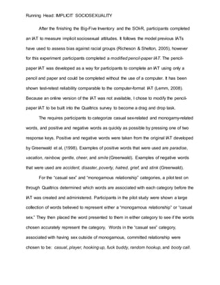 Running Head: IMPLICIT SOCIOSEXUALITY
After the finishing the Big-Five Inventory and the SOI-R, participants completed
an IAT to measure implicit sociosexual attitudes. It follows the model previous IATs
have used to assess bias against racial groups (Richeson & Shelton, 2005), however
for this experiment participants completed a modified pencil-paper IAT. The pencil-
paper IAT was developed as a way for participants to complete an IAT using only a
pencil and paper and could be completed without the use of a computer. It has been
shown test-retest reliability comparable to the computer-format IAT (Lemm, 2008).
Because an online version of the IAT was not available, I chose to modify the pencil-
paper IAT to be built into the Qualtrics survey to become a drag and drop task.
The requires participants to categorize casual sex-related and monogamy-related
words, and positive and negative words as quickly as possible by pressing one of two
response keys. Positive and negative words were taken from the original IAT developed
by Greenwald et al, (1998). Examples of positive words that were used are paradise,
vacation, rainbow, gentle, cheer, and smile (Greenwald). Examples of negative words
that were used are accident, disaster, poverty, hatred, grief, and stink (Greenwald).
For the “casual sex” and “monogamous relationship” categories, a pilot test on
through Qualtrics determined which words are associated with each category before the
IAT was created and administered. Participants in the pilot study were shown a large
collection of words believed to represent either a “monogamous relationship” or “casual
sex.” They then placed the word presented to them in either category to see if the words
chosen accurately represent the category. Words in the “casual sex” category,
associated with having sex outside of monogamous, committed relationship were
chosen to be: casual, player, hooking up, fuck buddy, random hookup, and booty call.
 