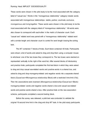 Running Head: IMPLICIT SOCIOSEXUALITY
These words were chosen in the pilot study to be the most associated with the category
label of “casual sex.” Words in the “monogamous relationship” category include words
associated with monogamous relationships: stable, partner, soulmate, exclusive,
monogamous, and living together. These words were chosen in the pilot study to be the
most associated with the category label of “monogamous relationship.” All words were
also chosen to correspond with each-other in the metric of character count. Each
“casual sex” related word was paired with a “monogamous relationship” related word
with a similar length and character count to control for word length biasing the sorting
task.
The IAT contained 7 blocks of trials. Each block contained 40 trials. Participants
were shown a list of words and asked to drag and drop them using a computer mouse
to whichever one of the two boxes they correspond to. The two boxes were stacked on
represented vertically to the right of the word list. After several blocks of introductory
and practice trials, participants completed the first test block in which they were asked
to drag and drop casual sex-related words and positive words in a shared box, and
asked to drag and drop monogamy-related and negative words into a separate shared
block (Causal sex+/Monogamous relationship- Block) with a restricted time limit (15s).
Then the associations were reversed (Monogamous relationship-/Casual sex+ Block)-
monogamy-related words and negative words shared a box and casual sex-related
words and positive words shared a box. After practice trials on the new association
scheme, participants completed a second testing block.
Before the survey was released, a pilot test was conducted to validate the
original 16 second time limit in the drag and drop IAT task. In the pilot study participants
 