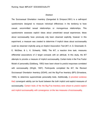 Running Head: IMPLICIT SOCIOSEXUALITY
Abstract
The Sociosexual Orientation inventory (Gangestad & Simpson,1991) is a self-report
questionnaire designed to measure individual differences in the tendency to have
casual, uncommitted sexual relationships or monogamous relationships. This
questionnaire assesses explicit ideas about unrestricted sexual experiences. Ideas
about sociosexuality have previously only been observed explicitly, however in this
experiment, a measure was created to determine if implicit ideas about sociosexuality
could be observed implicitly using an Implicit Association Test (IAT; A. G. Greenwald, D.
E. McGhee, & L. K. Schwartz, 1998). The IAT, a reaction time task, measures
differential associations of 2 target concepts with an attribute. In this study, the IAT
attempts to provide a measure of implicit sociosexuality. Certain traits in the Five Factor
Model of personality (Goldberg, 1993) have been shown to predict responses correlated
with sociosexuality (Wright, 1997). Participants completed the IAT, the Revised
Sociosexual Orientation Inventory (SOI-R), and the Big-Five Inventory (BFI) (Srivastava,
1999), to determine superordinate personality traits. Additionally, (I provided evidence
that) convergent validity can be found between the both implicit and explicit measures of
sociosexuality. Certain traits of the the Big-Five Inventory were shown to predict explicit
and implicit sociosexuality with convergence on the two measures of sociosexuality.
 