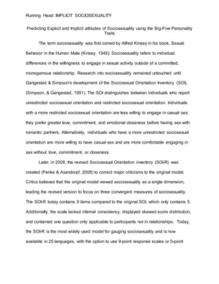 Running Head: IMPLICIT SOCIOSEXUALITY
Predicting Explicit and Implicit attitudes of Sociosexuality using the Big-Five Personality
Traits
The term sociosexuality was first coined by Alfred Kinsey in his book, Sexual
Behavior in the Human Male (Kinsey, 1948). Sociosexuality refers to individual
differences in the willingness to engage in sexual activity outside of a committed,
monogamous relationship. Research into sociosexuality remained untouched until
Gangestad & Simpson’s development of the Sociosexual Orientation Inventory (SOI),
(Simpson, & Gangestad, 1991). The SOI distinguishes between individuals who report
unrestricted sociosexual orientation and restricted sociosexual orientation. Individuals
with a more restricted sociosexual orientation are less willing to engage in casual sex;
they prefer greater love, commitment, and emotional closeness before having sex with
romantic partners. Alternatively, individuals who have a more unrestricted sociosexual
orientation are more willing to have casual sex and are more comfortable engaging in
sex without love, commitment, or closeness.
Later, in 2008, the revised Sociosexual Orientation inventory (SOI-R) was
created (Penke & Asendorpf, 2008) to correct major criticisms to the original model.
Critics believed that the original model viewed sociosexuality as a single dimension,
leading the revised version to focus on three convergent measures of sociosexuality.
The SOI-R today contains 9 items compared to the original SOI, which only contains 5.
Additionally, the scale lacked internal consistency, displayed skewed score distribution,
and contained one question only applicable to participants not in relationships. Today,
the SOI-R is the most widely used model for gauging sociosexuality and is now
available in 25 languages, with the option to use 9-point response scales or 5-point
 