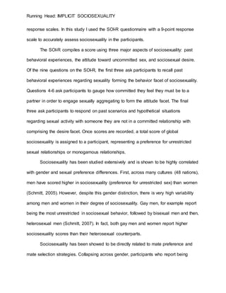 Running Head: IMPLICIT SOCIOSEXUALITY
response scales. In this study I used the SOI-R questionnaire with a 9-point response
scale to accurately assess sociosexuality in the participants.
The SOI-R compiles a score using three major aspects of sociosexuality: past
behavioral experiences, the attitude toward uncommitted sex, and sociosexual desire.
Of the nine questions on the SOI-R, the first three ask participants to recall past
behavioral experiences regarding sexuality forming the behavior facet of sociosexuality.
Questions 4-6 ask participants to gauge how committed they feel they must be to a
partner in order to engage sexually aggregating to form the attitude facet. The final
three ask participants to respond on past scenarios and hypothetical situations
regarding sexual activity with someone they are not in a committed relationship with
comprising the desire facet. Once scores are recorded, a total score of global
sociosexuality is assigned to a participant, representing a preference for unrestricted
sexual relationships or monogamous relationships.
Sociosexuality has been studied extensively and is shown to be highly correlated
with gender and sexual preference differences. First, across many cultures (48 nations),
men have scored higher in sociosexuality (preference for unrestricted sex) than women
(Schmitt, 2005). However, despite this gender distinction, there is very high variability
among men and women in their degree of sociosexuality. Gay men, for example report
being the most unrestricted in sociosexual behavior, followed by bisexual men and then,
heterosexual men (Schmitt, 2007). In fact, both gay men and women report higher
sociosexuality scores than their heterosexual counterparts.
Sociosexuality has been showed to be directly related to mate preference and
mate selection strategies. Collapsing across gender, participants who report being
 