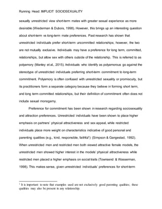 Running Head: IMPLICIT SOCIOSEXUALITY
sexually unrestricted view short-term mates with greater sexual experience as more
desirable (Wiederman & Dubois, 1998). However, this brings up an interesting question
about short-term vs long-term mate preferences. Past research has shown that
unrestricted individuals prefer short-term uncommitted relationships; however, the two
are not mutually exclusive. Individuals may have a preference for long term, committed,
relationships, but allow sex with others outside of the relationship. This is referred to as
polyamory (Manley et al., 2015). Individuals who identify as polyamorous go against the
stereotype of unrestricted individuals preferring short-term commitment to long-term
commitment. Polyamory is often confused with unrestricted sexuality or promiscuity, but
its practitioners form a separate category because they believe in forming short term,
and long term committed relationships, but their definition of commitment often does not
include sexual monogamy.
Preference for commitment has been shown in research regarding sociosexuality
and attraction preferences. Unrestricted individuals have been shown to place higher
emphasis on partners’ physical attractiveness and sex appeal, while restricted
individuals place more weight on characteristics indicative of good personal and
parenting qualities (e.g., kind, responsible, faithful1) (Simpson & Gangestad, 1992).
When unrestricted men and restricted men both viewed attractive female models, the
unrestricted men showed higher interest in the models’ physical attractiveness while
restricted men placed a higher emphasis on social traits (Townsend & Wasserman,
1998). This makes sense, given unrestricted individuals’ preferences for short-term
1 It is important to note that examples used are not exclusively good parenting qualities; these
qualities may also be present in any relationship.
 