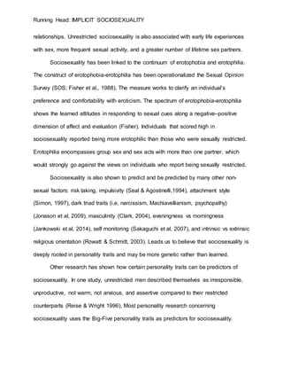 Running Head: IMPLICIT SOCIOSEXUALITY
relationships. Unrestricted sociosexuality is also associated with early life experiences
with sex, more frequent sexual activity, and a greater number of lifetime sex partners.
Sociosexuality has been linked to the continuum of erotophobia and erotophilia.
The construct of erotophobia-erotophilia has been operationalized the Sexual Opinion
Survey (SOS; Fisher et al., 1988). The measure works to clarify an individual’s
preference and comfortability with eroticism. The spectrum of erotophobia-erotophilia
shows the learned attitudes in responding to sexual cues along a negative–positive
dimension of affect and evaluation (Fisher). Individuals that scored high in
sociosexuality reported being more erotophilic than those who were sexually restricted.
Erotophilia encompasses group sex and sex acts with more than one partner, which
would strongly go against the views on individuals who report being sexually restricted.
Sociosexuality is also shown to predict and be predicted by many other non-
sexual factors: risk taking, impulsivity (Seal & Agostinelli,1994), attachment style
(Simon, 1997), dark triad traits (i.e. narcissism, Machiavellianism, psychopathy)
(Jonason et al, 2009), masculinity (Clark, 2004), eveningness vs morningness
(Jankowski et al, 2014), self monitoring (Sakaguchi et al, 2007), and intrinsic vs extrinsic
religious orientation (Rowatt & Schmitt, 2003). Leads us to believe that sociosexuality is
deeply rooted in personality traits and may be more genetic rather than learned.
Other research has shown how certain personality traits can be predictors of
sociosexuality. In one study, unrestricted men described themselves as irresponsible,
unproductive, not warm, not anxious, and assertive compared to their restricted
counterparts (Reise & Wright 1996). Most personality research concerning
sociosexuality uses the Big-Five personality traits as predictors for sociosexuality.
 