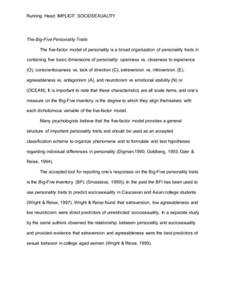 Running Head: IMPLICIT SOCIOSEXUALITY
The Big-Five Personality Traits
The five-factor model of personality is a broad organization of personality traits in
containing five basic dimensions of personality: openness vs. closeness to experience
(O), conscientiousness vs. lack of direction (C), extraversion vs. introversion (E),
agreeableness vs. antagonism (A), and neuroticism vs emotional stability (N) or
(OCEAN). It is important to note that these characteristics are all scale items, and one’s
measure on the Big-Five inventory is the degree to which they align themselves with
each dichotomous variable of the five-factor model.
Many psychologists believe that the five-factor model provides a general
structure of important personality traits and should be used as an accepted
classification scheme to organize phenomena and to formulate and test hypotheses
regarding individual differences in personality (Digman,1990; Goldberg, 1993; Ozer &
Reise, 1994).
The accepted tool for reporting one’s responses on the Big-Five personality traits
is the Big-Five Inventory (BFI; (Srivastava, 1999)). In the past the BFI has been used to
use personality traits to predict sociosexuality in Caucasian and Asian college students
(Wright & Reise, 1997). Wright & Reise found that extraversion, low agreeableness and
low neuroticism were direct predictors of unrestricted sociosexuality. In a separate study
by the same authors observed the relationship between personality and sociosexuality
and provided evidence that extraversion and agreeableness were the best predictors of
sexual behavior in college aged women (Wright & Reise, 1999).
 