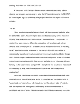 Running Head: IMPLICIT SOCIOSEXUALITY
In the current study, Wright & Reise’s research was replicated using college
students and a random sample using by using the BFI (a similar model to the NEO-PI-R
for assessing the Big-Five personality traits) to predict explicit and implicit sociosexual
attitudes.
The IAT
Ideas about sociosexuality have previously only been observed explicitly, using
the SOI and the SOI-R, however implicit ideas about sociosexuality can be measured
implicitly using an Implicit Association Test (IAT; Greenwald et al., 1998) The IAT, a
reaction time task, measures differential associations of 2 target concepts with an
attribute. Most commonly the IAT is used to uncover hidden racial biases. In this study,
the IAT attempts to provide a measure for the strength of implicit associations of
sociosexuality to positive or negative outcomes in memory in students at Bates College
and a random sample. We know that there is variance in responses on the SOI-R when
measuring sociosexuality explicitly. One concern is whether or not individuals will report
honestly on the questionnaire. Using an IAT, I attempted to find an unbiased measure of
sociosexuality by using implicit associations of “casual sex” and “monogamous
relationships.”
To do this, unrestricted sex related words and restricted sex related words were
paired with either positive or negative words. In the study’s IAT, the category label of
“unrestricted sex” was replaced with “casual sex” and the category label of “restricted
sex” was replaced with “monogamous relationship” to appear more familiar to
participants and free of jargon. Reaction times on each trial were measured to uncover
 