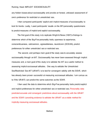 Running Head: IMPLICIT SOCIOSEXUALITY
any hidden biases about sociosexuality and provide an honest, unbiased assessment of
one’s preference for restricted or unrestricted sex.
I then compared participants’ explicit and implicit measures of sociosexuality to
look for trends. Lastly, I used participants’ results on the BFI personality questionnaire
to predict measures of implicit and explicit sociosexuality.
The first goal of this study is to replicate Wright & Reise (1997)’s findings to
determine which of the Big-Five personality traits; openness to experience,
conscientiousness, extroversion, agreeableness, neuroticism (OCEAN), predict
preferences for either unrestricted sex or restricted sex.
The second, and perhaps main goal of the study was to accurately assess
sociosexuality through an IAT. Sociosexuality has never been assessed through implicit
measures and, a main goal of this study is to validate the IAT as a useful method to
assessing implicit sociosexual attitudes. One way to validate the Unrestricted
Sex/Restricted Sex IAT (UR-IAT) is to test for convergent validity with the SOI-R, which
has already been proven successful at measuring sociosexual attitudes. I am curious as
to if the UR-IAT) can predict the same outcomes as the SOI-R.
I then used the data to determine which Big-Five personality traits predict explicit
and implicit preferences for either unrestricted sex or restricted sex. Personality data
predicted accurate and convergent predictions about sociosexuality with the UR-IAT
and the SOI-R I providing evidence to validate the UR-IAT as a viable method for
implicitly measuring sociosexual attitudes.
Method
 