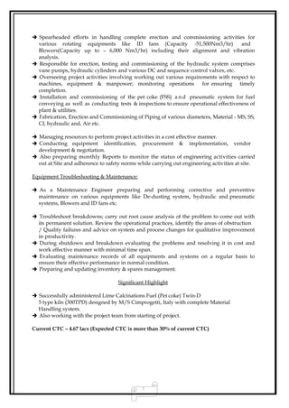  Spearheaded efforts in handling complete erection and commissioning activities for
various rotating equipments like ID fans (Capacity -51,500Nm3/hr) and
Blowers(Capacity up to – 6,000 Nm3/hr) including their alignment and vibration
analysis.
 Responsible for erection, testing and commissioning of the hydraulic system comprises
vane pumps, hydraulic cylinders and various DC and sequence control valves, etc.
 Overseeing project activities involving working out various requirements with respect to
machines, equipment & manpower; monitoring operations for ensuring timely
completion.
 Installation and commissioning of the pet coke (FSS) a n d pneumatic system for fuel
conveying as well as conducting tests & inspections to ensure operational effectiveness of
plant & utilities.
 Fabrication, Erection and Commissioning of Piping of various diameters, Material - MS, SS,
CI, hydraulic and, Air etc.
 Managing resources to perform project activities in a cost effective manner.
 Conducting equipment identification, procurement & implementation, vendor
development & negotiation.
 Also preparing monthly Reports to monitor the status of engineering activities carried
out at Site and adherence to safety norms while carrying out engineering activities at site.
Equipment Troubleshooting & Maintenance:
 As a Maintenance Engineer preparing and performing corrective and preventive
maintenance on various equipments like De-dusting system, hydraulic and pneumatic
systems, Blowers and ID fans etc.
 Troubleshoot breakdowns; carry out root cause analysis of the problem to come out with
its permanent solution. Review the operational practices, identify the areas of obstruction
/ Quality failures and advice on system and process changes for qualitative improvement
in productivity.
 During shutdown and breakdown evaluating the problems and resolving it in cost and
work effective manner with minimal time span.
 Evaluating maintenance records of all equipments and systems on a regular basis to
ensure their effective performance in normal condition.
 Preparing and updating inventory & spares management.
Significant Highlight
 Successfully administered Lime Calcinations Fuel (Pet coke) Twin-D
5 type kiln (300TPD) designed by M/S Cimprogetti, Italy with complete Material
Handling system.
 Also working with the project team from starting of project.
Current CTC – 4.67 lacs (Expected CTC is more than 30% of current CTC)
2
 