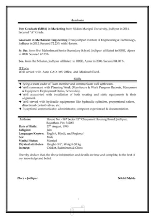 Academia
Post Graduate (MBA) in Marketing from Sikkim Manipal University, Jodhpur in 2014.
Secured “A” Grade.
Graduate in Mechanical Engineering from Jodhpur Institute of Engineering & Technology,
Jodhpur in 2012. Secured 72.23% with Honors.
Sr. Sec. from Shri Maheshwari Senior Secondary School, Jodhpur affiliated to RBSE, Ajmer
in 2008. Secured 67.23%.
Sec. from Bal Niketan, Jodhpur affiliated to RBSE, Ajmer in 2006. Secured 84.00 %.
IT Forte
Well served with Auto CAD, MS Office, and Microsoft Excel.
Skills
 Being a team leader of Team member and communicate well with team.
 Well conversant with Planning Work (Man-hours & Work Progress Reports, Manpower
& Equipment Deployment Status, Schedules).
 Well acquainted with installation of both rotating and static equipments & their
alignment.
 Well served with hydraulic equipments like hydraulic cylinders, proportional valves,
directional control valves, etc.
 Exceptional communicator, administrator, computer experienced & documentation.
Address: House No. - 967 Sector 11th
Chopasani Housing Board, Jodhpur,
Rajasthan. Pin: 342001
Date of Birth: 27th
August, 1990
Religion: Jain
Languages Known: English, Hindi, and Regional
Sex: Male
Marital Status: Married
Physical attributes: Height -5’6”, Weight-58 kg.
Interest: Cricket, Badminton & Chess
I hereby declare that, the above information and details are true and complete, to the best of
my knowledge and belief.
Place – Jodhpur Nikhil Mehta
3
 