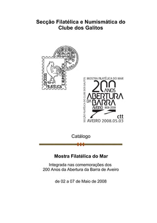 Secção Filatélica e Numismática do
        Clube dos Galitos




                Catálogo



       Mostra Filatélica do Mar
     Integrada nas comemorações dos
  200 Anos da Abertura da Barra de Aveiro

        de 02 a 07 de Maio de 2008
 
