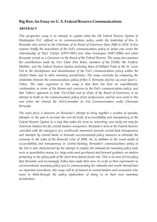 Big Ben: An Essay on U. S. FederalReserve Communications
ABSTRACT
This perspective essay is an attempt to explain what the US Federal Reserve System at
Washington D.C. defined as its communications policy under the leadership of Ben S.
Bernanke who served as the Chairman of its Board of Governors from 2006 to 2014. It also
explores briefly the antecedents of the Fed’s communications policy in earlier eras under the
chairmanship of Paul Volcker (1979-1987) and Alan Greenspan (1987-2006) and when
Bernanke served as a Governor on the Board of the Federal Reserve. The essay also examines
the contributions made by Vice Chair Don Kohn, members of the FOMC like Frederic
Mishkin, and the Federal Reserve System including those of William Poole at the St. Louis
Fed to the development and dissemination of the Fed’s communications policy within the
United States and in other monetary jurisdictions. The essay concludes by comparing the
similarities between the communications policy of Ben S. Bernanke and his successor Janet L.
Yellen. The main argument in this essay is that there has been an unproblematic
continuation in terms of the themes and concerns in the Fed’s communications policy, and
that Yellen’s approach as both Vice-Chair and as Chair of the Board of Governors, is an
attempt to build on the communications policy of her predecessors, and her own work in this
area when she chaired the Sub-Committee on Fed Communications under Chairman
Bernanke.
The main focus is however on Bernanke’s attempt to bring together a number of sporadic
attempts in the past to increase the over-all levels of accountability and transparency at the
Federal Reserve System in a way that makes his term an interesting case study not only for
American bankers but for central bankers everywhere. Bernanke’s term at the Federal Reserve
coincided with the emergence of a world-wide movement towards central bank transparency
and attempts by central banks to innovate unconventional policy measures to stimulate the
economy in the wake of the financial crisis of 2008. So, in addition to the usual motifs of
accountability and transparency in central banking, Bernanke’s communications policy at
the Fed is also characterized by the attempt to explain the rationale for monetary policy tools
such as quantitative easing (i.e. large-scale asset purchases) and forward guidance on matters
pertaining to the policy path of the short-term federal funds rate. This is an area of Fed policy
that Bernanke and increasingly Yellen have made their own. In so far as their experiments in
unconventional monetary policy and in communicating the rationale and results thereof have
set important precedents, this essay will be of interest to central bankers and economists who
want to think-through the policy implications of doing so in their own monetary
jurisdictions.
 