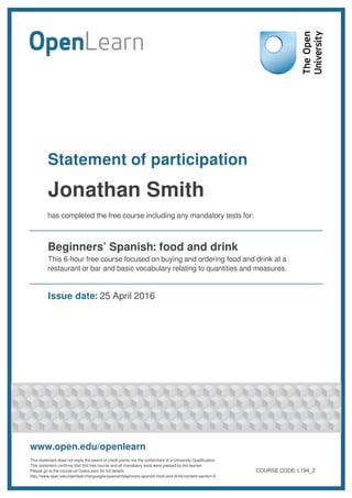 Statement of participation
Jonathan Smith
has completed the free course including any mandatory tests for:
Beginners’ Spanish: food and drink
This 6-hour free course focused on buying and ordering food and drink at a
restaurant or bar and basic vocabulary relating to quantities and measures.
Issue date: 25 April 2016
www.open.edu/openlearn
This statement does not imply the award of credit points nor the conferment of a University Qualification.
This statement confirms that this free course and all mandatory tests were passed by the learner.
Please go to the course on OpenLearn for full details:
http://www.open.edu/openlearn/languages/spanish/beginners-spanish-food-and-drink/content-section-0
COURSE CODE: L194_2
 