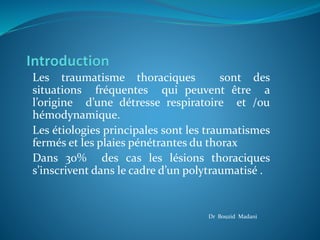 Les traumatisme thoraciques sont des
situations fréquentes qui peuvent être a
l’origine d’une détresse respiratoire et /ou
hémodynamique.
Les étiologies principales sont les traumatismes
fermés et les plaies pénétrantes du thorax
Dans 30% des cas les lésions thoraciques
s’inscrivent dans le cadre d’un polytraumatisé .
Dr Bouzid Madani
 