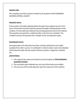 SAMPLESIZE:
The sampling sizeof the projectis limited to 20 students of ADI SHANKARA
BUSINESS SCHOOL, KALADY.
PRIMARY DATA:
Primary data is the data collected about the topic fromoriginal sourcein first
hand. Information has been directly acquired through involving opinion of the
students. Primary data was collected by providing questionnaireto 20 students.
The questions are printed in a defined order in the formof a schedule. The
schedule contains 20 questions like multiple choice and objective types.
SECONDARY DATA:
Secondary data is the data that havebeen already collected by and readily
available from other sources. Itis collected in order to obtain some more detailed
information through internet, books of famous authors, magazines, websites
etc...
LIMITATIONS:
1. The scope of the study was limited to the 20 students of ADI SHANKARA
BUSINESS SCHOOL.
2. The secondary data collected was not much informative and reliable.
3. The accuracy of the study depends upon the responseof the students.
 