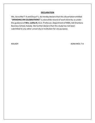 DECLARATION
We, Asna Mol T A and Divya P J, do hereby declare that this dissertation entitled
“SPENDING ON CELEBRATIONS’’ is a bonafide record of work doneby us under
the guidanceof Mrs. Lekha H, Asst. Professor, Departmentof MBA, Adi Shankara
Business School, Kalady. We further declare that this study has not been
submitted to any other university or institution for any purpose.
KALADY ASNA MOL T A
 