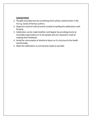 SUGGESTIONS
1. The gifts provided must be something which will be usefulto them in life.
For e.g. books of famous authors.
2. Organizea taste of cultural events instead of spoiling the celebrations with
DJ party.
3. Celebration can be made healthier and happier by providing charity to
charitable organizations or to the people who are required in need of
meeting their livelihood.
4. Avoid the consumption of alcohol or liquor as it is injurious to the health
and the body.
5. Make the celebrations as normaland simple as possible.
 