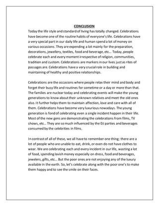 CONCLUSION
Today the life style and standard of living has totally changed. Celebrations
have become one of the routine habits of everyone’s life. Celebrations have
a very special part in our daily life and human spend a lot of money on
various occasions. They areexpending a lot mainly for the preparation,
decorations, jewellery, textiles, food and beverage, etc… Today, people
celebrate each and every moment irrespective of religion, communities,
tradition and custom. Celebrations are markers in our lives justas rites of
passages are. Celebrations havea very crucialrole in building and
maintaining of healthy and positive relationships.
Celebrations are the occasions wherepeople relax their mind and body and
forget their busy life and routines for sometime or a day or more than that.
The families are nuclear today and celebrating events will make the young
generations to know abouttheir unknown relatives and meet the old ones
also. It further helps them to maintain affection, love and care with all of
them. Celebrations have become very luxurious nowadays. Theyoung
generation is fond of celebrating even a single incident happen in their life.
Most of the new gens are demonstrating the celebrations from films, TV
shows, etc… They are so much influenced by the DJ parties and beverages
consumed by the celebrities in films.
In contrastof all of these, we all haveto remember one thing; there are a
lot of people who are unable to eat, drink, or even do not have clothes to
wear. We are celebrating each and every incident in our life, wasting a lot
of food, spending lavish money especially on dress, food and beverages,
jewelers, gifts, etc… But the poor ones are not enjoying any of the luxury
available in the earth. So, let’s celebrate along with the poor one’s to make
them happy and to see the smile on their faces.
 
