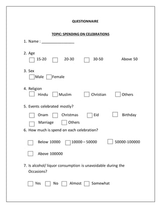 QUESTIONNAIRE
TOPIC: SPENDING ON CELEBRATIONS
1. Name : ________________
2. Age
15-20 20-30 30-50 Above 50
3. Sex
Male Female
4. Religion
Hindu Muslim Christian Others
5. Events celebrated mostly?
Onam Christmas Eid Birthday
Marriage Others
6. How much is spend on each celebration?
Below 10000 10000 – 50000 50000-100000
Above 100000
7. Is alcohol/ liquor consumption is unavoidable during the
Occasions?
Yes No Almost Somewhat
 