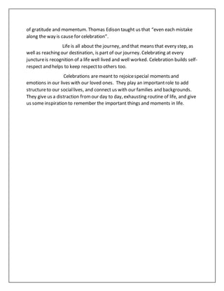 of gratitude and momentum. Thomas Edison taught us that “even each mistake
along the way is cause for celebration”.
Life is all about the journey, and that means that every step, as
well as reaching our destination, is part of our journey. Celebrating at every
junctureis recognition of a life well lived and well worked. Celebration builds self-
respect and helps to keep respectto others too.
Celebrations are meant to rejoicespecial moments and
emotions in our lives with our loved ones. They play an importantrole to add
structureto our sociallives, and connect us with our families and backgrounds.
They give us a distraction fromour day to day, exhausting routine of life, and give
us some inspiration to remember the important things and moments in life.
 