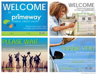 713.799.6200 www.primewayfcu.com Let’s Get Social!
WELCOMEto
Please insert your card
to begin your transaction.
???$$$
DOWNLOAD and use our PrimeWay
Mobile Banking App.
VIEW over 55,000 surcharge-free ATMs
available locally and nationally through
our Allpoint network.
MANAGE your account remotely.
PAY bills and transfer money to another
person or account.
DEPOSIT your checks using our PrimeWay
Mobile Banking App.
How Mobile can you go?
WELCOMEPlease insert your card
to begin your transaction.
713.799.6200 www.primewayfcu.com Let’s Get Social!713.799.6200 www.primewayfcu.com
??Mobile Banking App.
?Mobile Banking App.
?Let’s Get Social!
713.799.6525
www.primewayfcu.com/business
Let’s Get Social!
PLEASE WAIT.Your request is being processed.
While you’re waiting,
Contact our Business Team and ask about our NEW 1% Account Analysis Checking!
???Let’s Get Social!?Let’s Get Social!?Let’s Get Social!?Is your Auto your favorite accessory?
at www.primewayfcu.com and update your wardrobe!
?at www.primewayfcu.com and u
?and u
??pdate your wardrobe!
?Apply Online
www.primewayfcu.com 713.799.6200
?THANK YOUfor your business!
PrimeWay Rebrand - ATM Screens
 