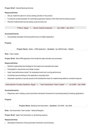 Project Brief: Internet Banking Services
Responsibilities:
•• Set up/ implement plans for various testing activities in the product
•• Functioned as lead developer for automating regression testing in Ethix Net internet banking product
•• Planned/ implemented security testing using Acunetix tool
ITWorx, Egypt ~ Senior Quality Engineer ~ Apr 2008 – Apr 2012
Accomplishments
•• Successfully evaluated/ enhanced performance of iSales Application
Projects
Project Name: iSales – CRM Application : Duration: Apr 2008 till date : Client:
Role: Team Leader
Project Brief: Web CRM application that handle the sales activities and processes
Responsibilities:
•• Defined/ implemented test strategy for the project and evaluated test cases
•• Participated in requirement and design reviews
•• Used “web performance trainer” for evaluating record and running performance
•• Conducted security testing on the application using App Scan
•• Assessed/ reported on security issues to the development team for implementing effective remedial measures
International Turnkey Systems, Egypt ~ Test Automation Team Leader ~ Jul 2006 – Apr 2008
Accomplishments
•• Played key role in setting up test automation standards/ framework for automating testing of banking applications
Projects
Project Name: Banking Test Automation : Duration: Oct 2006 – Apr 2008
Role: Test Automation Team Leader - Rational Designer
Project Brief: Apply Test Automation on all banking products
Responsibilities:
•• Developed architecture of test automation framework and processes
 