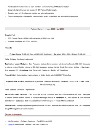 •• Rendered technical expertise to team members on implementing IBM Rational ROBOT
•• Designed/ aligned manual test cases with IBM Rational Robot scripts
•• Guided a team of 6 developers in building test automation scripts
•• Functioned as project manager for the automation project in preparing test automation project plans
Fujitsu, Egypt ~ Jan 2003 – Jul 2006
Growth Path
•• EPG Process Owner – CMMI L3 Implementer Jul 2005 – Jul 2006
•• Software Developer Jan 2003 – Jul 2005
Projects
Project Name: P.B.D.A.C Euro net ISO-8583 Certification : Duration: 2004 - 2005 : Client: P.B.D.A.C
Role: Software Developer-Implementer
Technology used: Modules: Card Production Module; Communication with branches Module; ISO-8583 Messages
to Internal system Module; Internal to ISO-8583 Messages Module; Handle Oracle Connection Module ~ Hardware:
Acer servers & PC ~ Database: SQL Server2000, Oracle 8i ~ Tools: MS Visual Basic
Project Brief: Customization/ implementation of Spider Switch with ISO 8583 ATM interface
Project Name: Bank Of Alexandria (BOA) Euro net ISO-8583 Certification : Duration: 2003 - 2004 : Client: Bank
Of Alexandria (BOA)
Role: Software Developer – Implementer
Technology used: Modules: Card Production Module; Communication with branches Module; ISO-8583 Messages
to Internal system Module; Internal to ISO-8583 Messages Module ~ Hardware: ICL Unix servers & Acer Windows
2003 Server ~ Database: SQL Server2000,Informix Online Engine ~ Tools: MS Visual Basic 6
Project Brief: Develop/ implement Spider Switch with ISO 8583 interface and communicate with other UNIX Programs
though Message Queue Communication
Earlier Assignments
•• Nile Technology ~ Software Developer ~ Feb 2002 – Jan 2003
•• Fujitsu ~ Software Test Engineer ~ Jan 2002 – Jan 2003
 