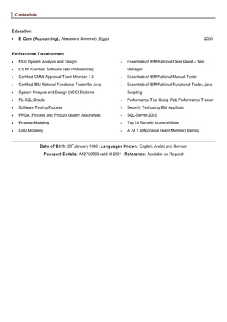 Credentials
Education
• B Com (Accounting), Alexandria University, Egypt 2000
Professional Development
• NCC System Analysis and Design
• CSTP (Certified Software Test Professional)
• Certified CMMI Appraisal Team Member 1.3
• Certified IBM Rational Functional Tester for Java
• System Analysis and Design (NCC) Diploma
• PL-SQL Oracle
• Software Testing Process
• PPQA (Process and Product Quality Assurance)
• Process Modeling
• Data Modeling
• Essentials of IBM Rational Clear Quest – Test
Manager
• Essentials of IBM Rational Manual Tester
• Essentials of IBM Rational Functional Tester, Java
Scripting
• Performance Test Using Web Performance Trainer
• Security Test using IBM AppScan
• SQL-Server 2012
• Top 10 Security Vulnerabilities
• ATM 1.3(Appraisal Team Member) training
Date of Birth: 30
th
January 1980 | Languages Known: English, Arabic and German
Passport Details: A12750599 valid till 2021 | Reference: Available on Request
 