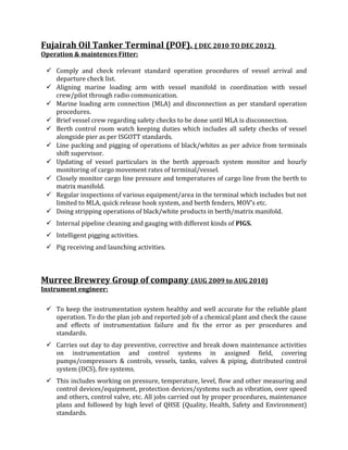 Fujairah Oil Tanker Terminal (POF). ( DEC 2010 TO DEC 2012)
Operation & maintences Fitter:
 Comply and check relevant standard operation procedures of vessel arrival and
departure check list.
 Aligning marine loading arm with vessel manifold in coordination with vessel
crew/pilot through radio communication.
 Marine loading arm connection (MLA) and disconnection as per standard operation
procedures.
 Brief vessel crew regarding safety checks to be done until MLA is disconnection.
 Berth control room watch keeping duties which includes all safety checks of vessel
alongside pier as per ISGOTT standards.
 Line packing and pigging of operations of black/whites as per advice from terminals
shift supervisor.
 Updating of vessel particulars in the berth approach system monitor and hourly
monitoring of cargo movement rates of terminal/vessel.
 Closely monitor cargo line pressure and temperatures of cargo line from the berth to
matrix manifold.
 Regular inspections of various equipment/area in the terminal which includes but not
limited to MLA, quick release hook system, and berth fenders, MOV’s etc.
 Doing stripping operations of black/white products in berth/matrix manifold.
 Internal pipeline cleaning and gauging with different kinds of PIGS.
 Intelligent pigging activities.
 Pig receiving and launching activities.
Murree Brewrey Group of company (AUG 2009 to AUG 2010)
Instrument engineer:
 To keep the instrumentation system healthy and well accurate for the reliable plant
operation. To do the plan job and reported job of a chemical plant and check the cause
and effects of instrumentation failure and fix the error as per procedures and
standards.
 Carries out day to day preventive, corrective and break down maintenance activities
on instrumentation and control systems in assigned field, covering
pumps/compressors & controls, vessels, tanks, valves & piping, distributed control
system (DCS), fire systems.
 This includes working on pressure, temperature, level, flow and other measuring and
control devices/equipment, protection devices/systems such as vibration, over speed
and others, control valve, etc. All jobs carried out by proper procedures, maintenance
plans and followed by high level of QHSE (Quality, Health, Safety and Environment)
standards.
 