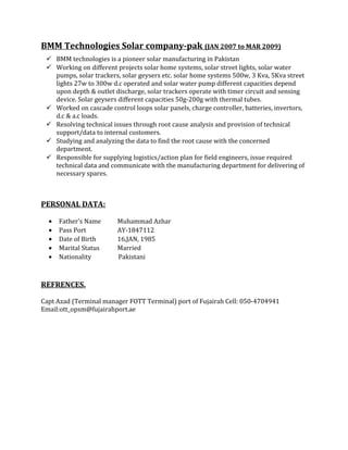 BMM Technologies Solar company-pak (JAN 2007 to MAR 2009)
 BMM technologies is a pioneer solar manufacturing in Pakistan
 Working on different projects solar home systems, solar street lights, solar water
pumps, solar trackers, solar geysers etc. solar home systems 500w, 3 Kva, 5Kva street
lights 27w to 300w d.c operated and solar water pump different capacities depend
upon depth & outlet discharge, solar trackers operate with timer circuit and sensing
device. Solar geysers different capacities 50g-200g with thermal tubes.
 Worked on cascade control loops solar panels, charge controller, batteries, invertors,
d.c & a.c loads.
 Resolving technical issues through root cause analysis and provision of technical
support/data to internal customers.
 Studying and analyzing the data to find the root cause with the concerned
department.
 Responsible for supplying logistics/action plan for field engineers, issue required
technical data and communicate with the manufacturing department for delivering of
necessary spares.
PERSONAL DATA:
• Father’s Name Muhammad Azhar
• Pass Port AY-1847112
• Date of Birth 16,JAN, 1985
• Marital Status Married
• Nationality Pakistani
REFRENCES.
Capt Azad (Terminal manager FOTT Terminal) port of Fujairah Cell: 050-4704941
Email:ott_opsm@fujairahport.ae
 