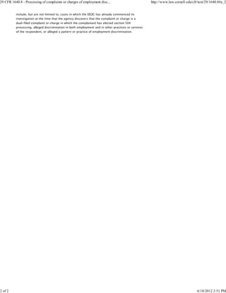 29 CFR 1640.8 - Processing of complaints or charges of employment disc...                            http://www.law.cornell.edu/cfr/text/29/1640.8#a_2


          include, but are not limited to, cases in which the EEOC has already commenced its
          investigation at the time that the agency discovers that the complaint or charge is a
          dual-filed complaint or charge in which the complainant has elected section 504
          processing, alleged discrimination in both employment and in other practices or services
          of the respondent, or alleged a pattern or practice of employment discrimination.




2 of 2                                                                                                                             6/18/2012 2:51 PM
 