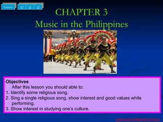 CHAPTER 3 Music in the Philippines Objectives After this lesson you should able to: 1. Identify some religious song. 2. Sing a single religious song, show interest and good values while  performing. 3. Show interest in studying one’s culture. 10 11 12 Lesson NEXT CONTENTS PREVIOUS 
