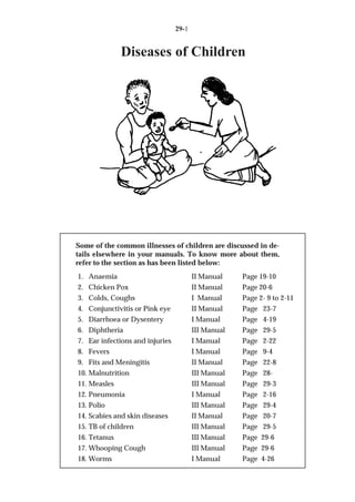 29-1


             Diseases of Children




Some of the common illnesses of children are discussed in de-
tails elsewhere in your manuals. To know more about them,
refer to the section as has been listed below:
1. Anaemia                              II Manual    Page 19-10
2. Chicken Pox                          II Manual    Page 20-6
3. Colds, Coughs                        I Manual     Page 2- 9 to 2-11
4. Conjunctivitis or Pink eye           II Manual    Page 23-7
5. Diarrhoea or Dysentery               I Manual     Page 4-19
6. Diphtheria                           III Manual   Page 29-5
7. Ear infections and injuries          I Manual     Page 2-22
8. Fevers                               I Manual     Page 9-4
9. Fits and Meningitis                  II Manual    Page 22-8
10. Malnutrition                        III Manual   Page 28-
11. Measles                             III Manual   Page 29-3
12. Pneumonia                           I Manual     Page 2-16
13. Polio                               III Manual   Page 29-4
14. Scabies and skin diseases           II Manual    Page 20-7
15. TB of children                      III Manual   Page 29-5
16. Tetanus                             III Manual   Page 29-6
17. Whooping Cough                      III Manual   Page 29-6
18. Worms                               I Manual     Page 4-26
 