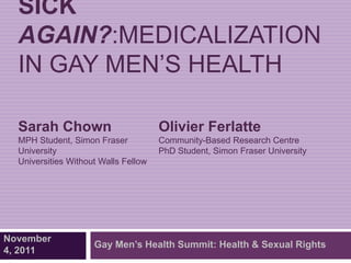 SICK
  AGAIN?:MEDICALIZATION
  IN GAY MEN‘S HEALTH

  Sarah Chown                         Olivier Ferlatte
  MPH Student, Simon Fraser           Community-Based Research Centre
  University                          PhD Student, Simon Fraser University
  Universities Without Walls Fellow




November
                     Gay Men’s Health Summit: Health & Sexual Rights
4, 2011
 