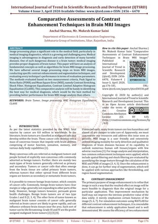 International Journal of Trend in Scientific Research and Development (IJTSRD)
Volume 4 Issue 3, April 2020 Available Online: www.ijtsrd.com e-ISSN: 2456 – 6470
@ IJTSRD | Unique Paper ID – IJTSRD30336 | Volume – 4 | Issue – 3 | March-April 2020 Page 176
Comparative Assessments of Contrast
Enhancement Techniques in Brain MRI Images
Anchal Sharma, Mr. Mukesh Kumar Saini
Department of Electronics & Communication Engineering,
Sobhasaria Group of Institutions, Sikar, Rajasthan, India
ABSTRACT
Image processing plays a significant role in the medical field, particularly in
medical imaging diagnostics, which is a growingandchallengingarea.Medical
imaging is advantageous in diagnosis and early detection of many harmful
diseases. One of such dangerous disease is a brain tumor; medical imaging
provides proper diagnosis of brain tumor. This paper will have an analysis of
fundamental concepts as well as algorithms for brain MRI image processing.
We have adhered several image processing steps on brain MRI images,
conducting specific contrast enhancementsandsegmentationtechniques,and
evaluating every technique's performance in terms of evaluation parameters.
The methods evaluated based on two measurement criteria, Peak Signal to
Noise Ratio (PSNR) andMeanSquareError(MSE),namelyContrastStretching,
Shock Filter, Histogram Equalization, Contrast Limited Adaptive Histogram
Equalization (CLAHE). This comparative analysis will be handy in identifying
the best way for medical diagnosis, which would be the best method for
providing better performance for brain MRI image analysis than others.
KEYWORDS: Brain Tumor, Image processing, MRI, Histogram Equalization,
CLAHE
How to cite this paper: Anchal Sharma |
Mr. Mukesh Kumar Saini "Comparative
Assessments of Contrast Enhancement
Techniques in Brain MRI Images"
Published in
International
Journal of Trend in
Scientific Research
and Development
(ijtsrd), ISSN: 2456-
6470, Volume-4 |
Issue-3, April 2020,
pp.176-181, URL:
www.ijtsrd.com/papers/ijtsrd30336.pdf
Copyright © 2020 by author(s) and
International Journal ofTrendinScientific
Research and Development Journal. This
is an Open Access article distributed
under the terms of
the Creative
CommonsAttribution
License (CC BY 4.0)
(http://creativecommons.org/licenses/by
/4.0)
I. INTRODUCTION
As per the latest statistics provided by the WHO, fatal
injuries by cancer are 8.8 million in worldwide. In the
literature, brain tumors are classified as malignant cellsthat
develop within the brain. These cancer cells develop into a
mass of cancerous tissues that impede with brain abilities
comprising of motor function, sensation, memory, and
various daily body capabilities [1].
Many cancerous cells are referred as malignant tumors and
people formed of explicitly non-cancerous cells commonly
adverted as benign tumors. Further, there are mainly two
main types of brain tumors generally referred as primary
and secondary. Tumors or cancer cells that often emerge
from the brain tissue are called primary brain tumors,
whereas tumors that either spread from different brain
organs are known as secondary or metastatic brain tumors.
It is possible to remove benign brain tumor, which consists
of cancer cells. Commonly, benign brain tumors have clear
margin or edge, generally not expandingtootherpartsofthe
body. However, benign tumors however, persuade grave
health challenges. Benign brain tumors are of two type
Grades I and II [2, 3, 4]. The other form of tumor known as
malignant brain tumor consists of cancer cells generally
referred as brain cancer are likely to grow rapidly, and can
influence ordinary brain tissues near the area. Such sort of
tumor can be life threatening. Grade III and IV arethegrades
assigned malignant brain tumors [2] [3] [4].
If detected early, many brain tumors are less hazardous and
almost all are cheaper to take care of. Apparently, we must
concentrate our resources and address this issue soon as
possible. MRI image is a user friendly and extensively
utilized imaging modality for early detection and qualitative
diagnosis of brain diseases because of its capability to
outlook numerous human soft tissues/organs with few
adverse reactions [1]. For image analysis andinterpretation,
two common enhancement techniques were applied, which
include spatial filtering and shock filtering are evaluated by
quantifying the image feature through the calculation of the
MSE and PSNR of images [3, 4, 5]. Once the enhancement is
done, it can go for further step of segmentation, which will
be applied with various approaches like thresholding, and
region based segmentation.
II. CONTRAST ENHANCEMENT
The primary purpose of image enhancement is to refinethat
image in such a way that the resulted effect on image will be
more feasible to diagnosis than the original image for a
particular application. This improvement mechanism by
itself may not improve the intrinsic predictive value of the
data solely; it merely emphasizes certain features of the
image [5, 6, 7]. For simulation outcomes using MATLAB for
different contrast enhancement techniques, it isconcealable
that enhancement is solely application based and is well
demonstrated. We assess the efficiency of two enhancement
IJTSRD30336
 