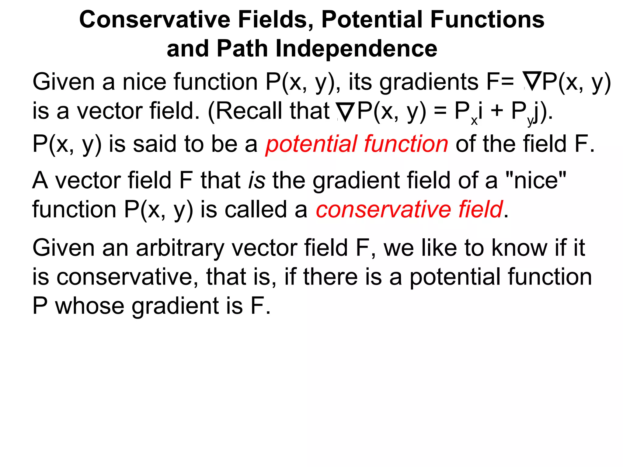 Conservative Fields, Potential Functions
and Path Independence
A vector field F that is the gradient field of a "nice"
function P(x, y) is called a conservative field.
Given an arbitrary vector field F, we like to know if it
is conservative, that is, if there is a potential function
P whose gradient is F.
Given a nice function P(x, y), its gradients F= P(x, y)
is a vector field. (Recall that P(x, y) = Pxi + Pyj).
P(x, y) is said to be a potential function of the field F.
 