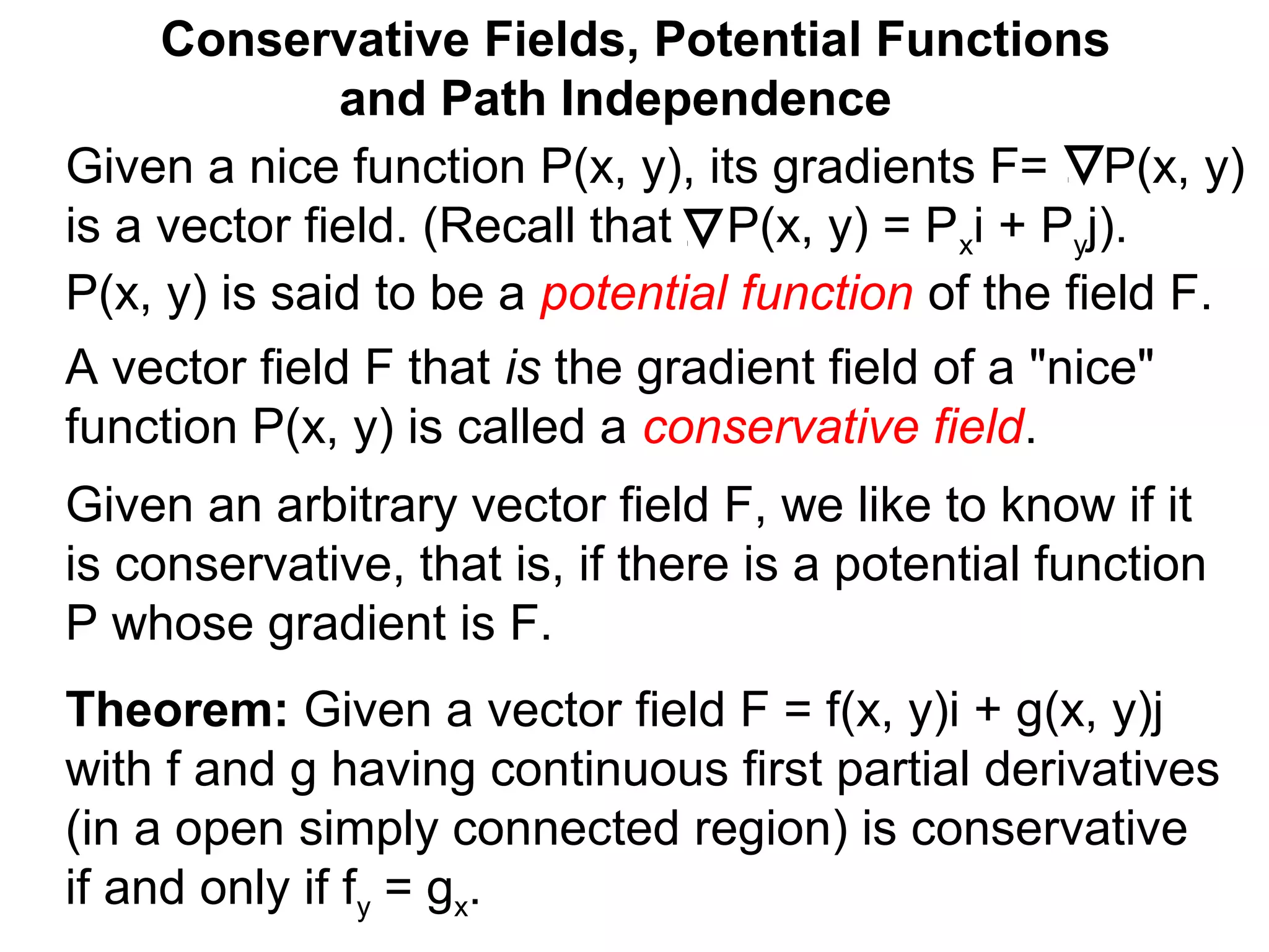 Theorem: Given a vector field F = f(x, y)i + g(x, y)j
with f and g having continuous first partial derivatives
(in a open simply connected region) is conservative
if and only if fy = gx.
Conservative Fields, Potential Functions
and Path Independence
A vector field F that is the gradient field of a "nice"
function P(x, y) is called a conservative field.
Given an arbitrary vector field F, we like to know if it
is conservative, that is, if there is a potential function
P whose gradient is F.
Given a nice function P(x, y), its gradients F= P(x, y)
is a vector field. (Recall that P(x, y) = Pxi + Pyj).
P(x, y) is said to be a potential function of the field F.
 