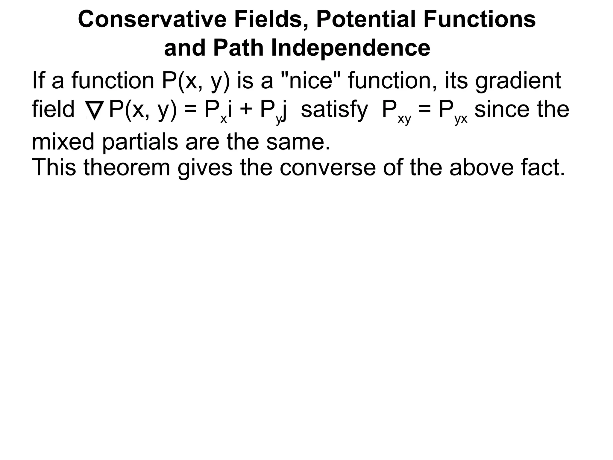 This theorem gives the converse of the above fact.
Conservative Fields, Potential Functions
and Path Independence
If a function P(x, y) is a "nice" function, its gradient
field P(x, y) = Pxi + Pyj satisfy Pxy = Pyx since the
mixed partials are the same.
 