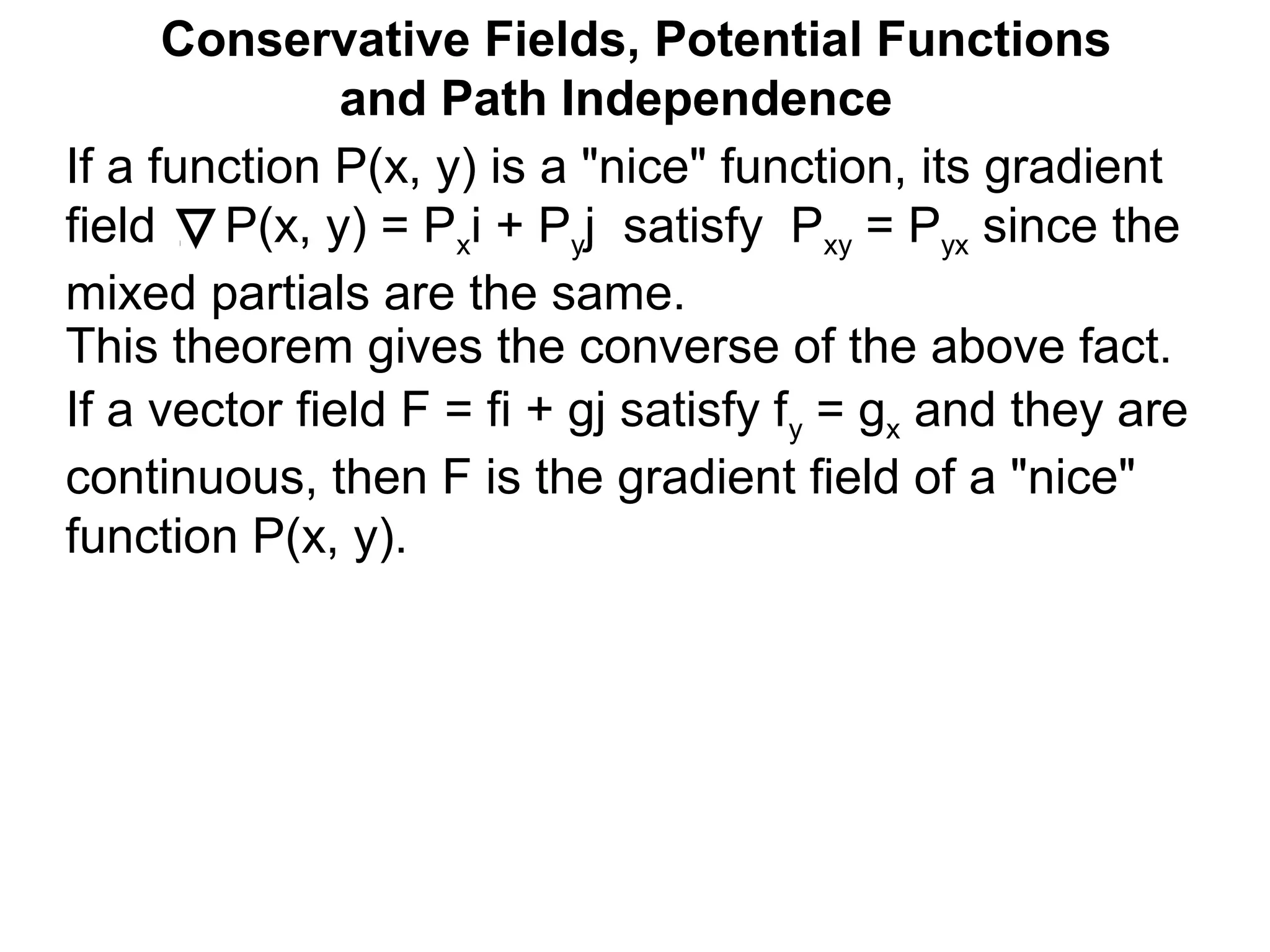 This theorem gives the converse of the above fact.
Conservative Fields, Potential Functions
and Path Independence
If a function P(x, y) is a "nice" function, its gradient
field P(x, y) = Pxi + Pyj satisfy Pxy = Pyx since the
mixed partials are the same.
If a vector field F = fi + gj satisfy fy = gx and they are
continuous, then F is the gradient field of a "nice"
function P(x, y).
 