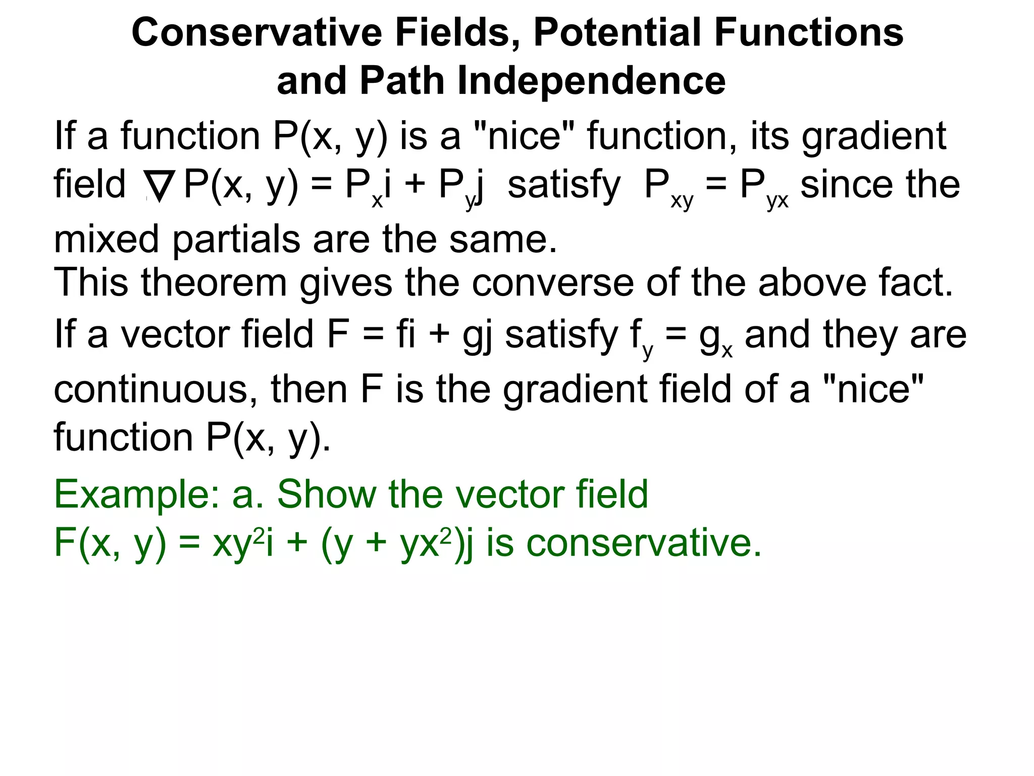 This theorem gives the converse of the above fact.
Conservative Fields, Potential Functions
and Path Independence
If a function P(x, y) is a "nice" function, its gradient
field P(x, y) = Pxi + Pyj satisfy Pxy = Pyx since the
mixed partials are the same.
If a vector field F = fi + gj satisfy fy = gx and they are
continuous, then F is the gradient field of a "nice"
function P(x, y).
Example: a. Show the vector field
F(x, y) = xy2
i + (y + yx2
)j is conservative.
 