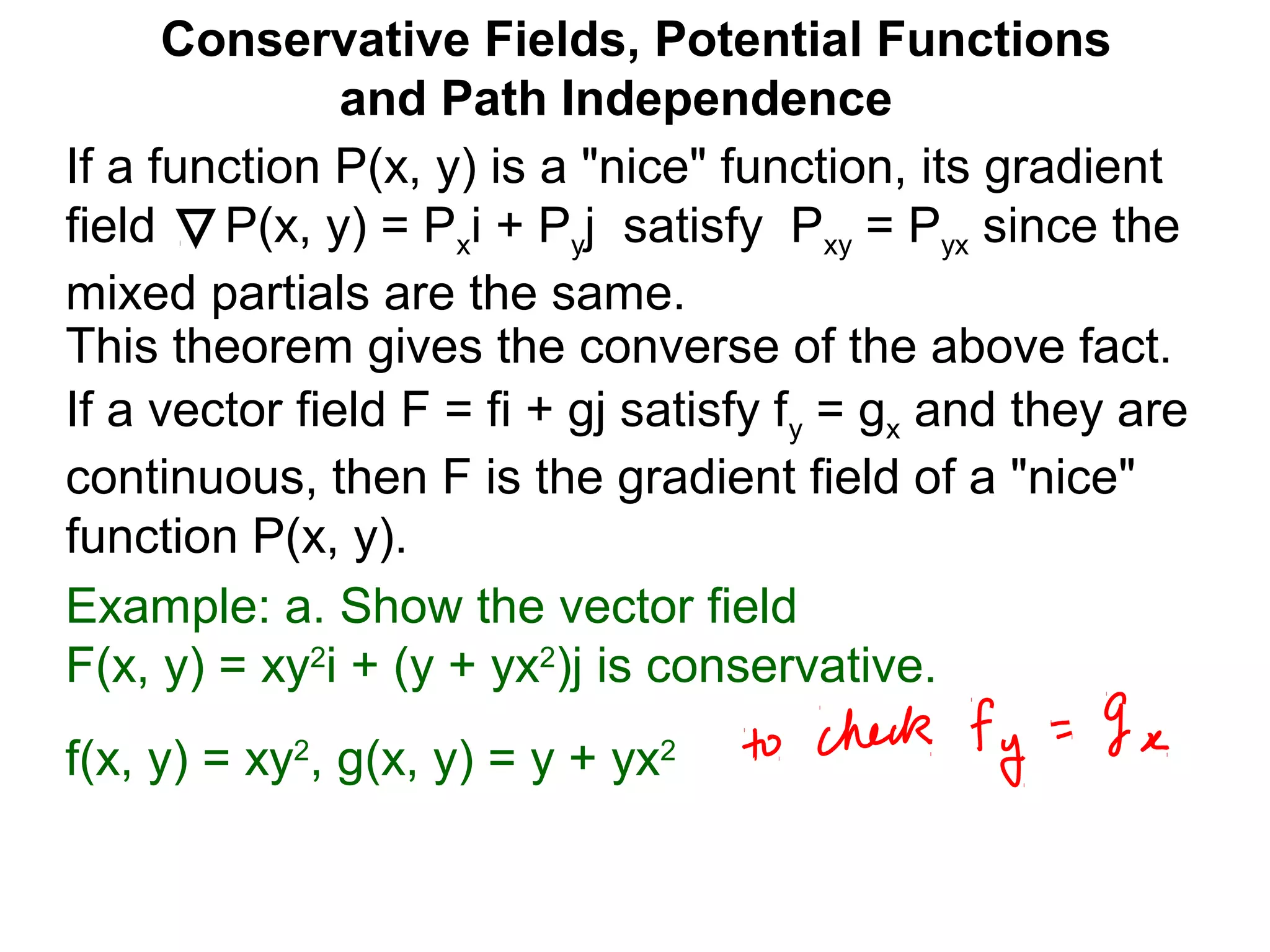 This theorem gives the converse of the above fact.
Conservative Fields, Potential Functions
and Path Independence
If a function P(x, y) is a "nice" function, its gradient
field P(x, y) = Pxi + Pyj satisfy Pxy = Pyx since the
mixed partials are the same.
If a vector field F = fi + gj satisfy fy = gx and they are
continuous, then F is the gradient field of a "nice"
function P(x, y).
Example: a. Show the vector field
F(x, y) = xy2
i + (y + yx2
)j is conservative.
f(x, y) = xy2
, g(x, y) = y + yx2
 