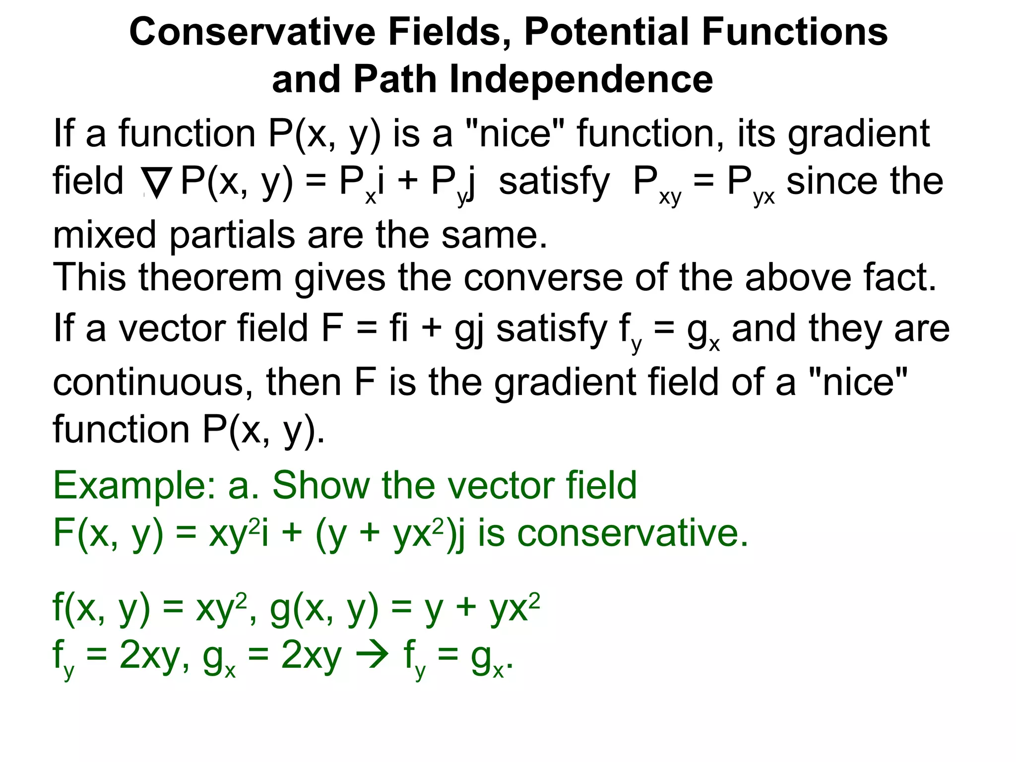 This theorem gives the converse of the above fact.
Conservative Fields, Potential Functions
and Path Independence
If a function P(x, y) is a "nice" function, its gradient
field P(x, y) = Pxi + Pyj satisfy Pxy = Pyx since the
mixed partials are the same.
If a vector field F = fi + gj satisfy fy = gx and they are
continuous, then F is the gradient field of a "nice"
function P(x, y).
Example: a. Show the vector field
F(x, y) = xy2
i + (y + yx2
)j is conservative.
f(x, y) = xy2
, g(x, y) = y + yx2
fy = 2xy, gx = 2xy  fy = gx.
 