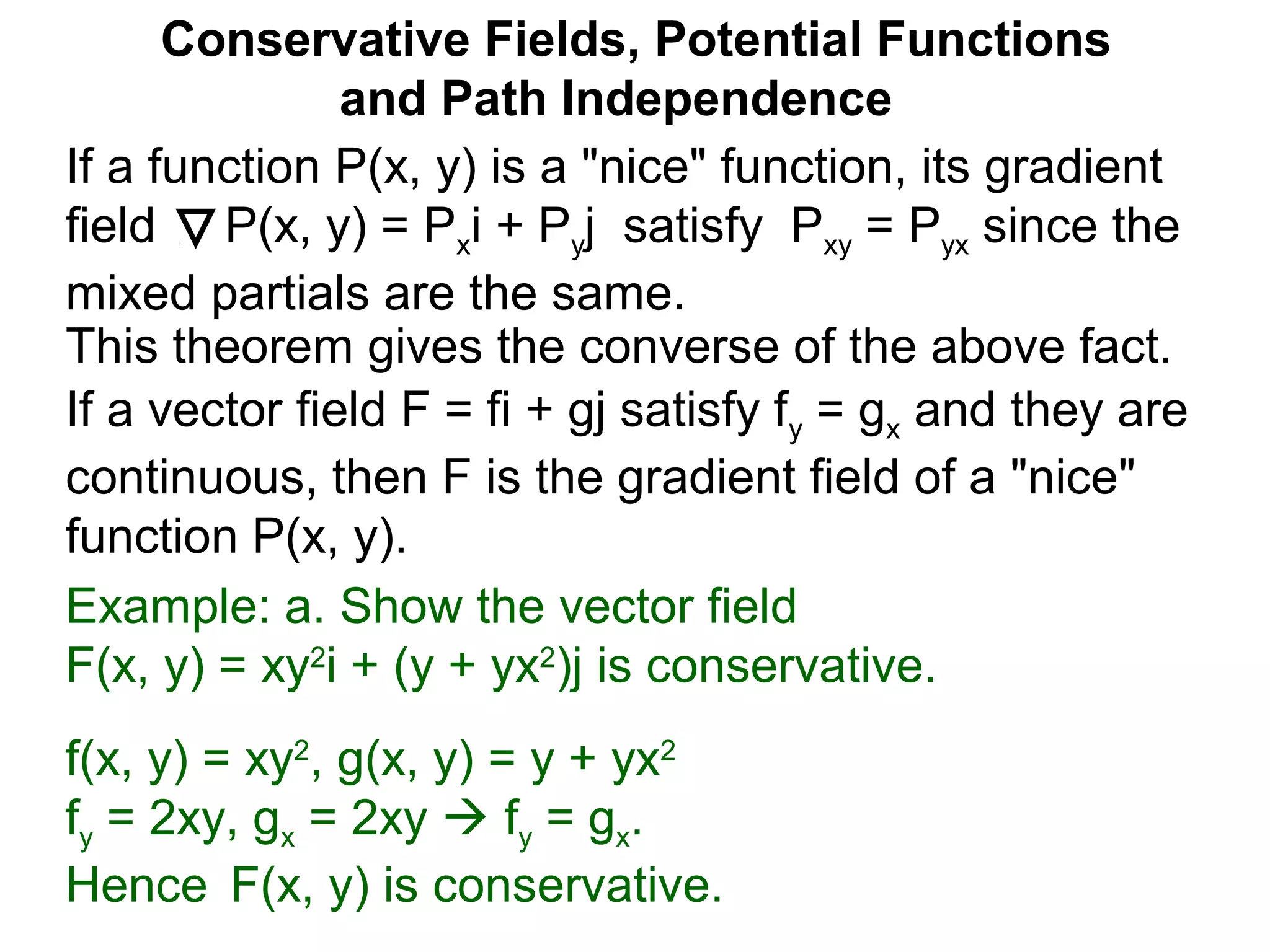 This theorem gives the converse of the above fact.
Conservative Fields, Potential Functions
and Path Independence
If a function P(x, y) is a "nice" function, its gradient
field P(x, y) = Pxi + Pyj satisfy Pxy = Pyx since the
mixed partials are the same.
If a vector field F = fi + gj satisfy fy = gx and they are
continuous, then F is the gradient field of a "nice"
function P(x, y).
Example: a. Show the vector field
F(x, y) = xy2
i + (y + yx2
)j is conservative.
f(x, y) = xy2
, g(x, y) = y + yx2
fy = 2xy, gx = 2xy  fy = gx.
Hence F(x, y) is conservative.
 