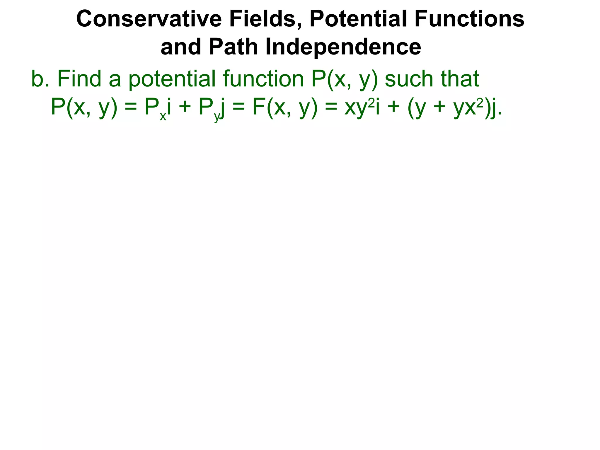 Conservative Fields, Potential Functions
and Path Independence
b. Find a potential function P(x, y) such that
P(x, y) = Pxi + Pyj = F(x, y) = xy2
i + (y + yx2
)j.
 
