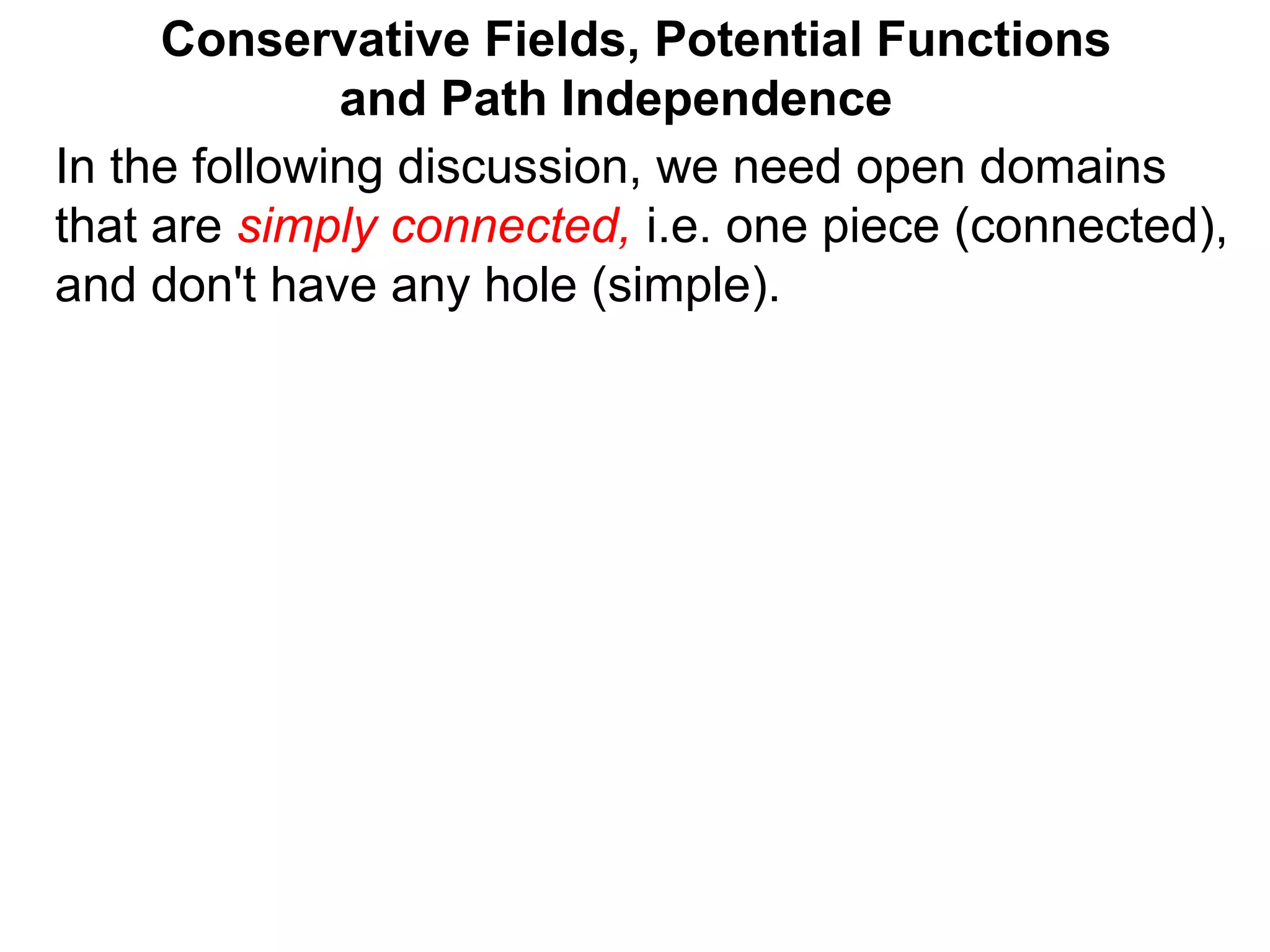 Conservative Fields, Potential Functions
and Path Independence
In the following discussion, we need open domains
that are simply connected, i.e. one piece (connected),
and don't have any hole (simple).
 