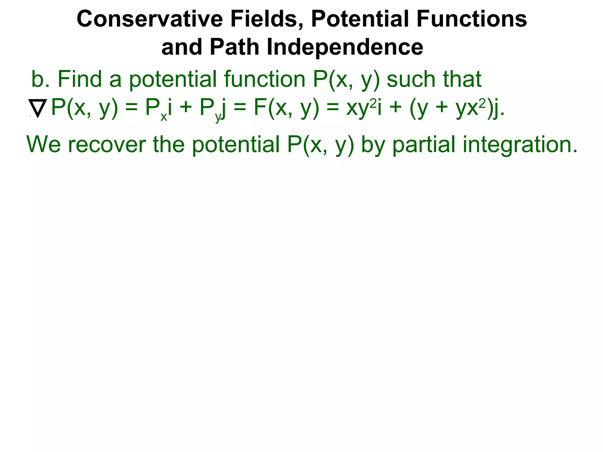 Conservative Fields, Potential Functions
and Path Independence
b. Find a potential function P(x, y) such that
P(x, y) = Pxi + Pyj = F(x, y) = xy2
i + (y + yx2
)j.
We recover the potential P(x, y) by partial integration.
 