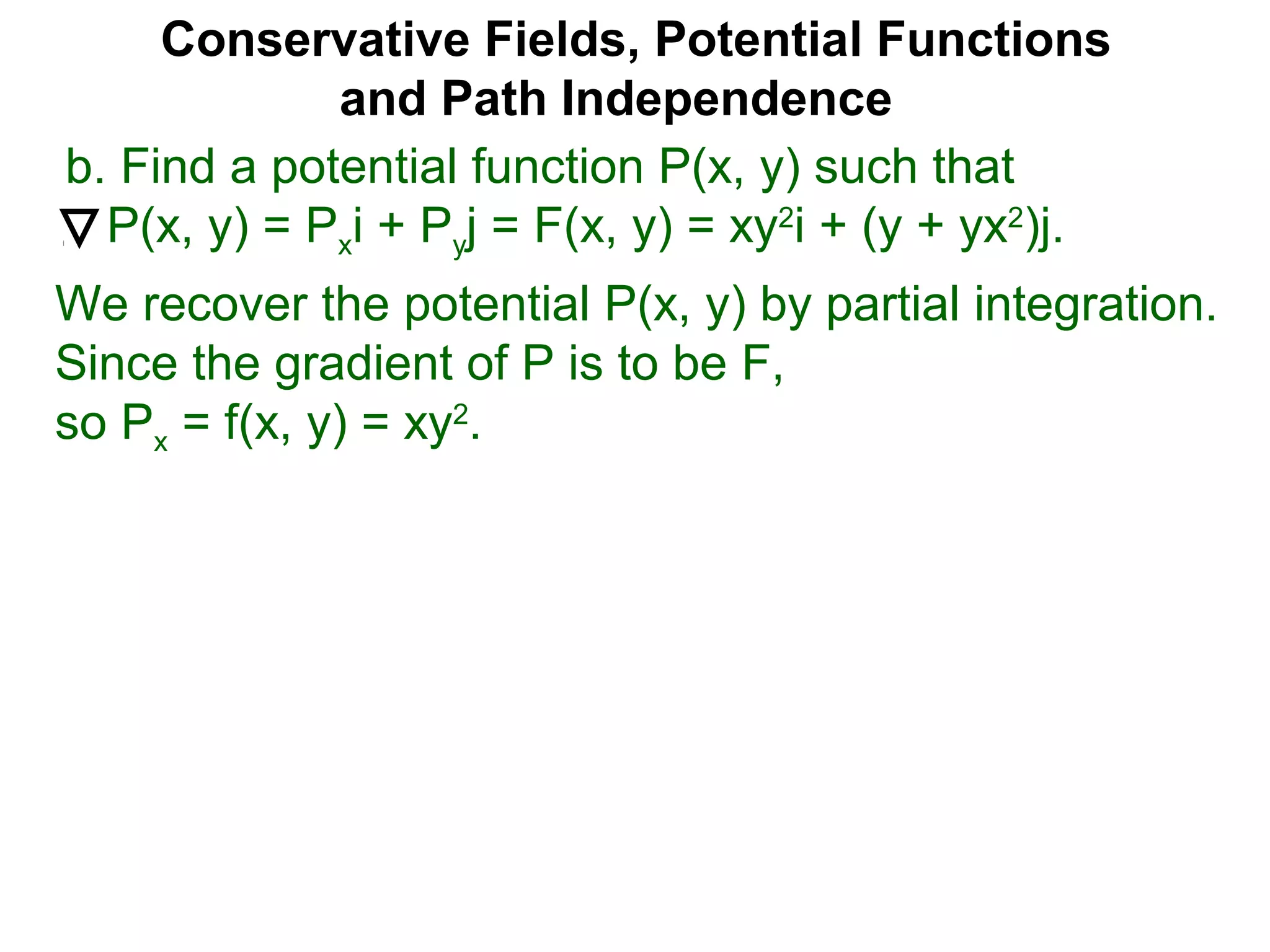 Conservative Fields, Potential Functions
and Path Independence
b. Find a potential function P(x, y) such that
P(x, y) = Pxi + Pyj = F(x, y) = xy2
i + (y + yx2
)j.
We recover the potential P(x, y) by partial integration.
Since the gradient of P is to be F,
so Px = f(x, y) = xy2
.
 