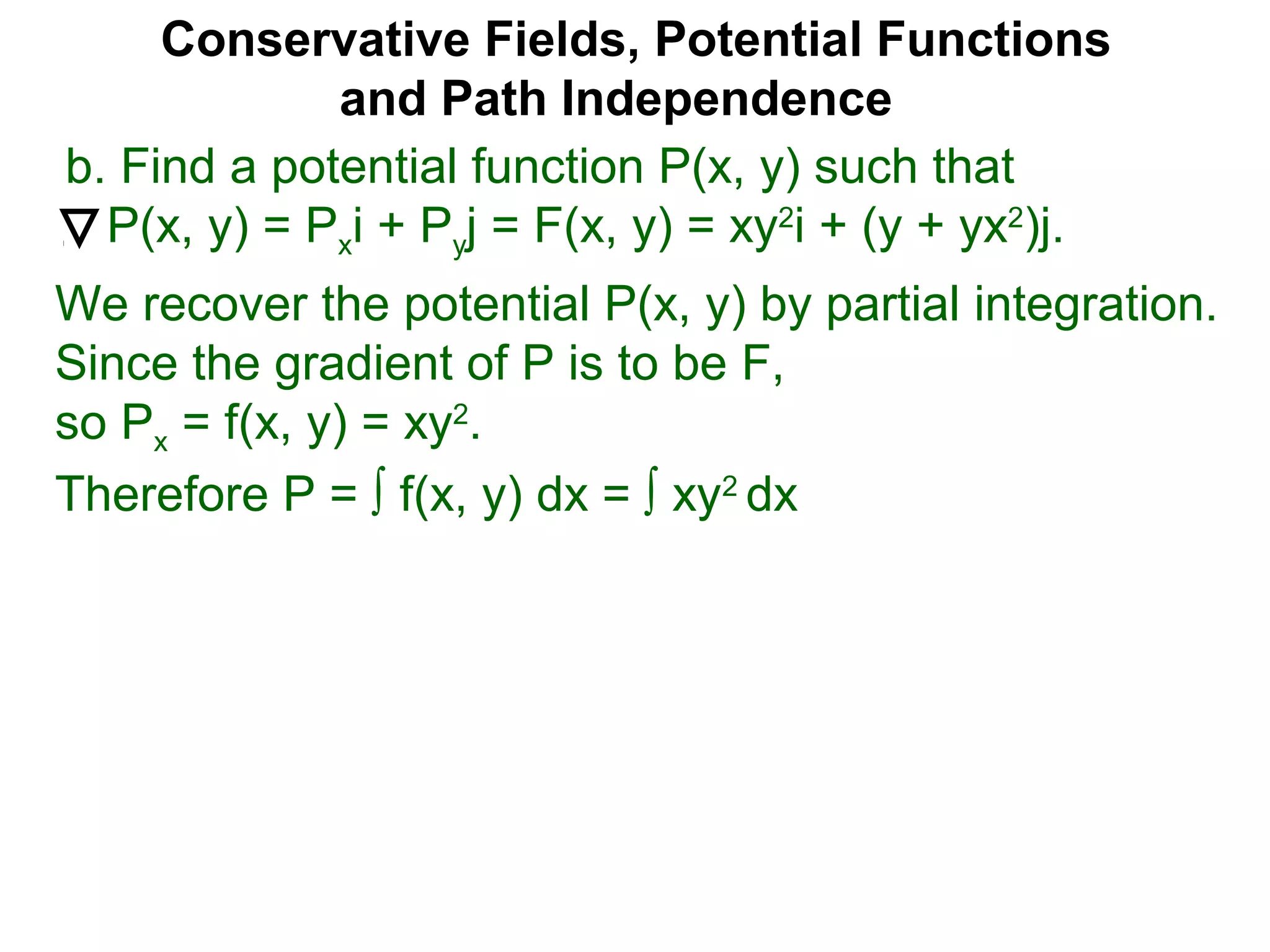 Conservative Fields, Potential Functions
and Path Independence
b. Find a potential function P(x, y) such that
P(x, y) = Pxi + Pyj = F(x, y) = xy2
i + (y + yx2
)j.
We recover the potential P(x, y) by partial integration.
Since the gradient of P is to be F,
so Px = f(x, y) = xy2
.
Therefore P = ∫ f(x, y) dx = ∫ xy2
dx
 