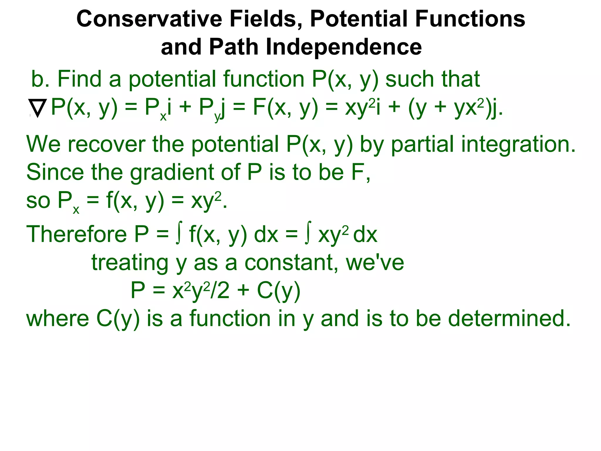 Conservative Fields, Potential Functions
and Path Independence
b. Find a potential function P(x, y) such that
P(x, y) = Pxi + Pyj = F(x, y) = xy2
i + (y + yx2
)j.
We recover the potential P(x, y) by partial integration.
Since the gradient of P is to be F,
so Px = f(x, y) = xy2
.
Therefore P = ∫ f(x, y) dx = ∫ xy2
dx
treating y as a constant, we've
P = x2
y2
/2 + C(y)
where C(y) is a function in y and is to be determined.
 
