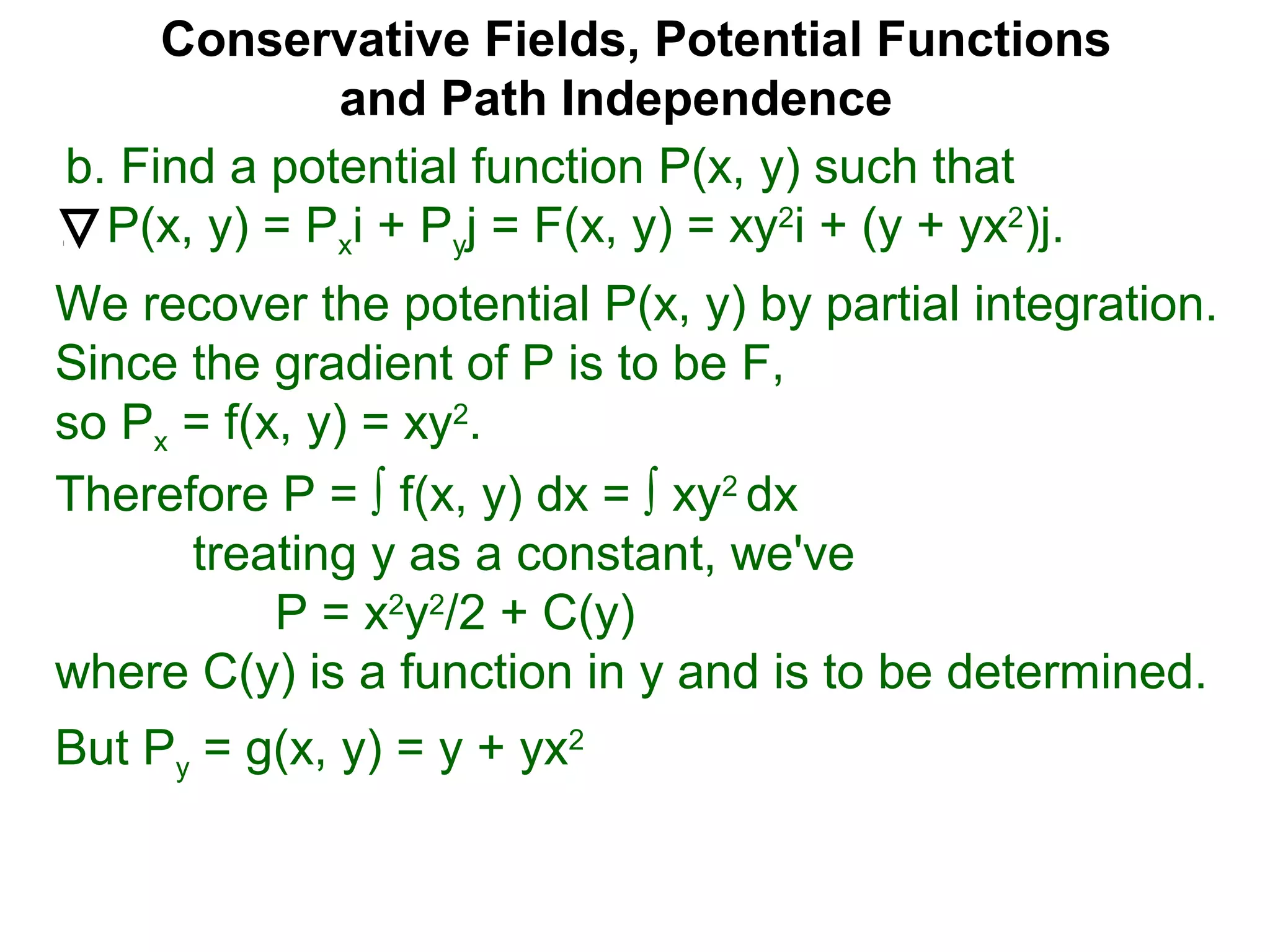 Conservative Fields, Potential Functions
and Path Independence
b. Find a potential function P(x, y) such that
P(x, y) = Pxi + Pyj = F(x, y) = xy2
i + (y + yx2
)j.
We recover the potential P(x, y) by partial integration.
Since the gradient of P is to be F,
so Px = f(x, y) = xy2
.
But Py = g(x, y) = y + yx2
Therefore P = ∫ f(x, y) dx = ∫ xy2
dx
treating y as a constant, we've
P = x2
y2
/2 + C(y)
where C(y) is a function in y and is to be determined.
 